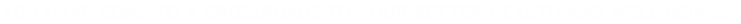 YOU HAVE COME TO A CROSSROADS TO YOUR BETTER HEALTH AND WELL BEING….